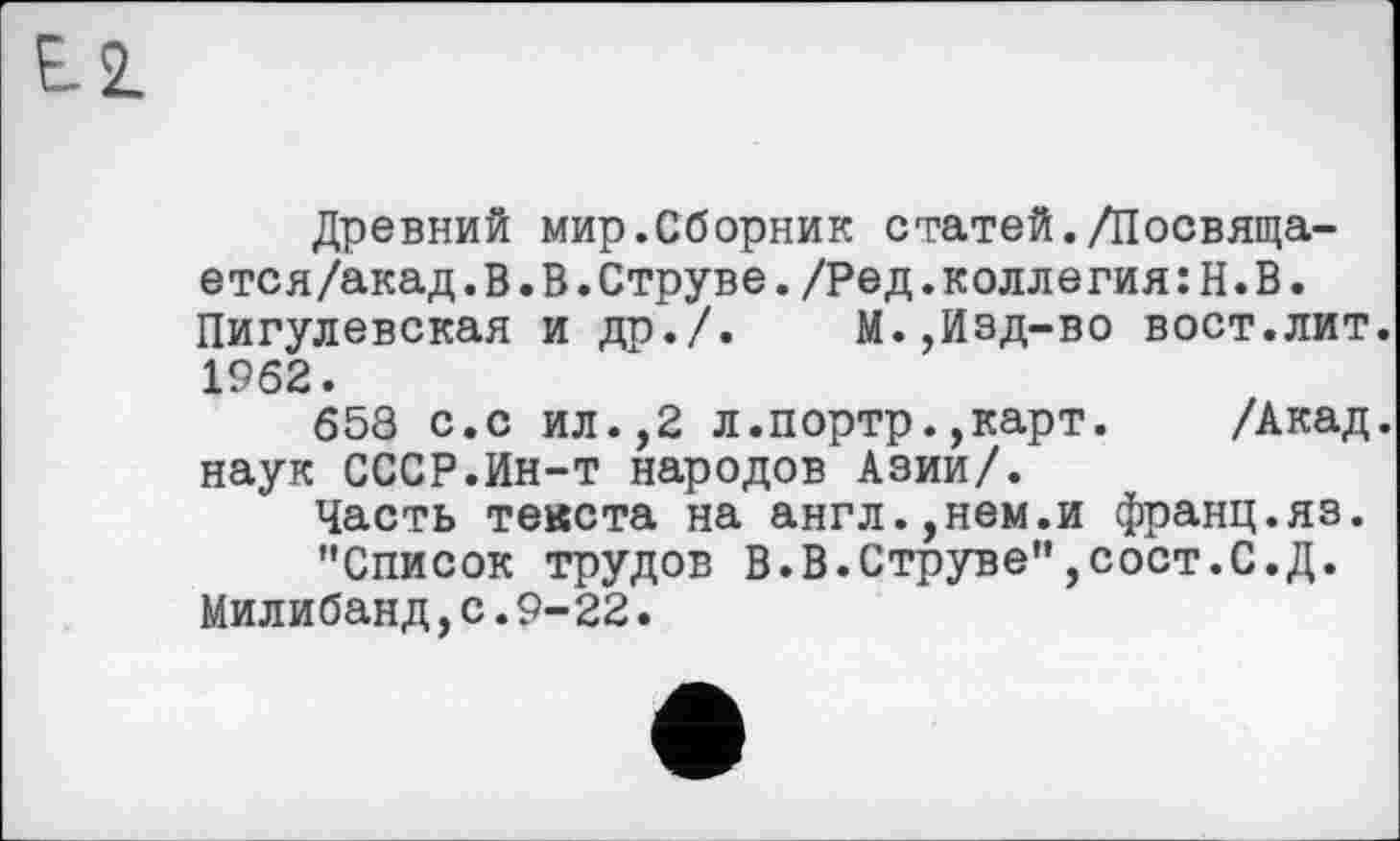 ﻿Е.2.
Древний мир.Сборник статей./Посвяща-ется/акад. В. В.Струве./Ред.коллегия:Н.В. Пигулевская и др./.	М.,Изд-во вост.лит.
1962.
658 с.с ил.,2 л.портр.,карт. /Акад, наук СССР.Ин-т народов Азии/.
Часть текста на англ.,нем.и франц.яз.
’’Список трудов В.В.Струве”,сост.С.Д. Милибанд,с.9-22.